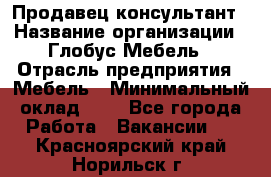 Продавец-консультант › Название организации ­ Глобус-Мебель › Отрасль предприятия ­ Мебель › Минимальный оклад ­ 1 - Все города Работа » Вакансии   . Красноярский край,Норильск г.